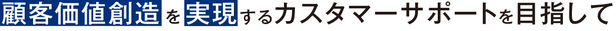 顧客価値創造 を 実現 するカスタマーサポートを目指して